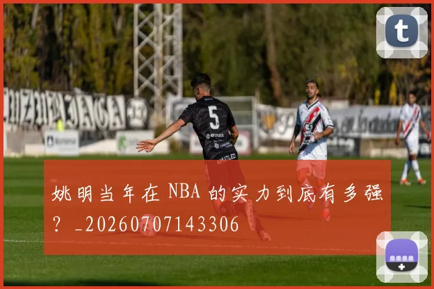 姚明当年在 NBA 的实力到底有多强？_20260707143306