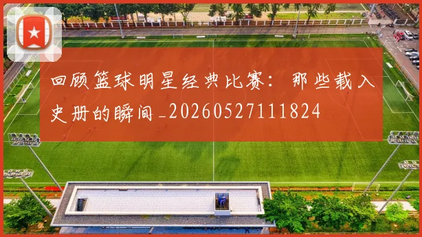 回顾篮球明星经典比赛：那些载入史册的瞬间_20260527111824