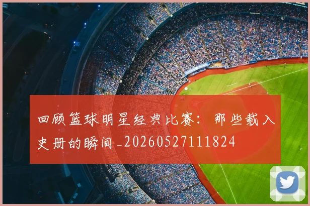 回顾篮球明星经典比赛：那些载入史册的瞬间_20260527111824