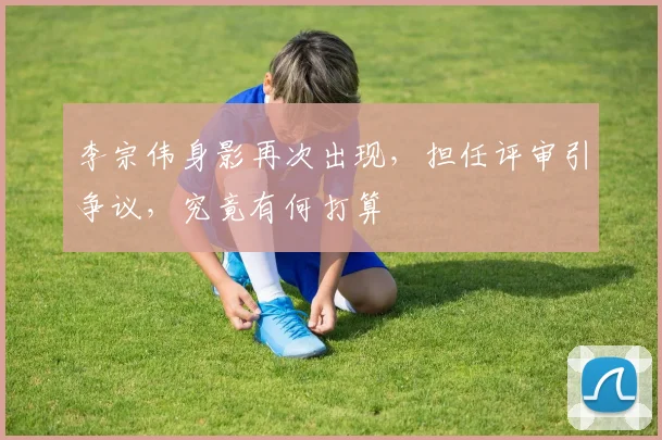 李宗伟身影再次出现，担任评审引争议，究竟有何打算