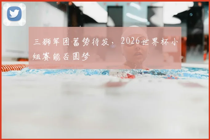 三狮军团蓄势待发，2026世界杯小组赛能否圆梦