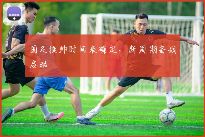 国足换帅时间表确定，新周期备战启动