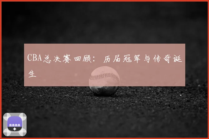 CBA总决赛回顾：历届冠军与传奇诞生