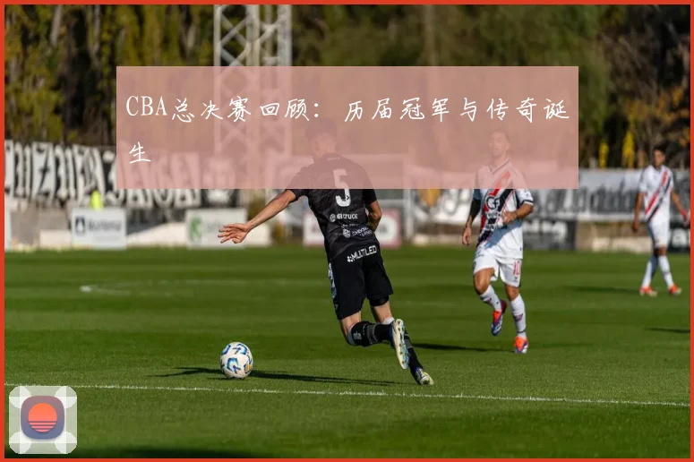 CBA总决赛回顾:历届冠军与传奇诞生