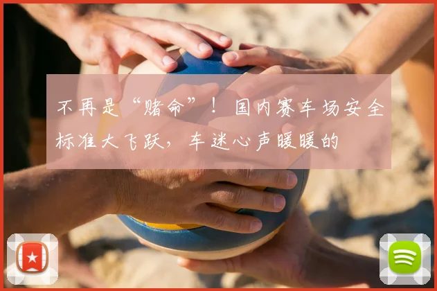 不再是“赌命”！国内赛车场安全标准大飞跃，车迷心声暖暖的