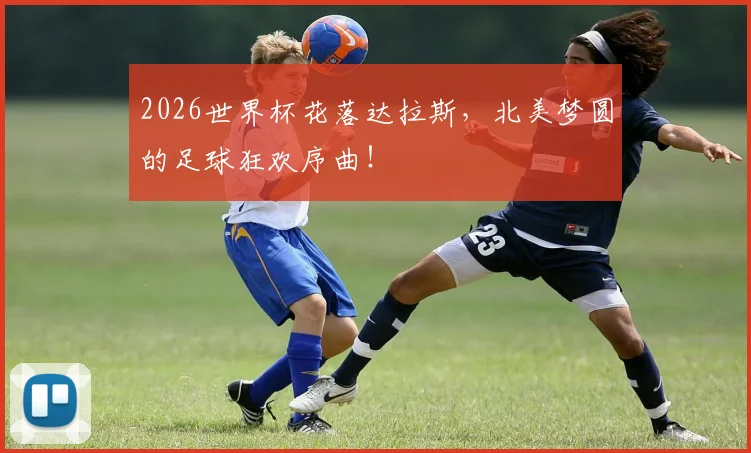 2026世界杯花落达拉斯，北美梦圆的足球狂欢序曲！