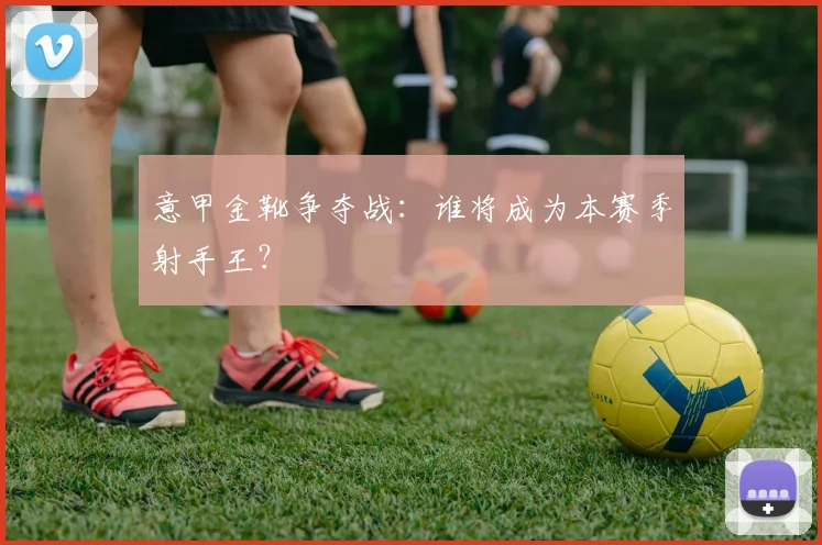 意甲金靴争夺战：谁将成为本赛季射手王？