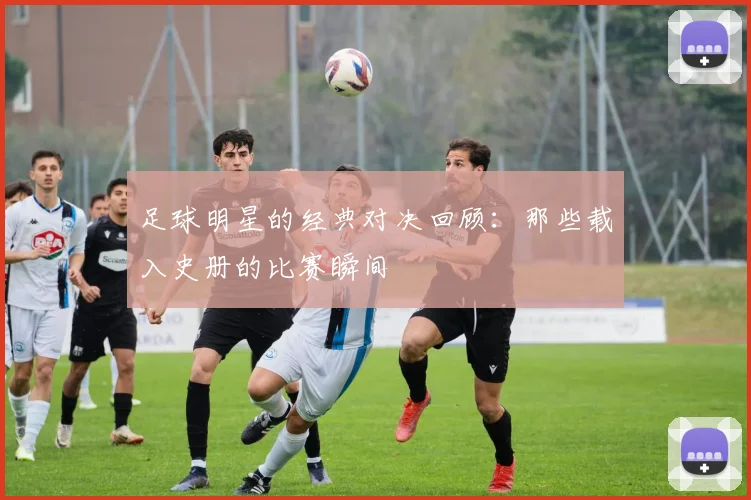 足球明星的经典对决回顾：那些载入史册的比赛瞬间