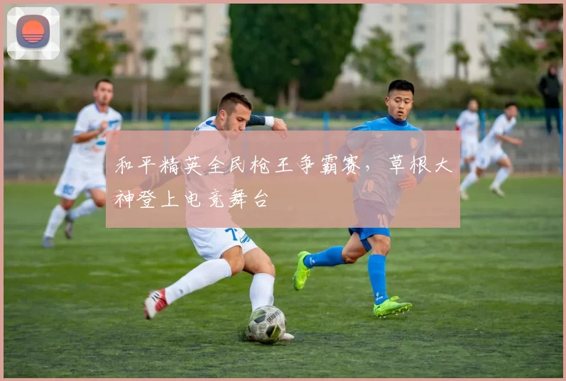 和平精英全民枪王争霸赛，草根大神登上电竞舞台