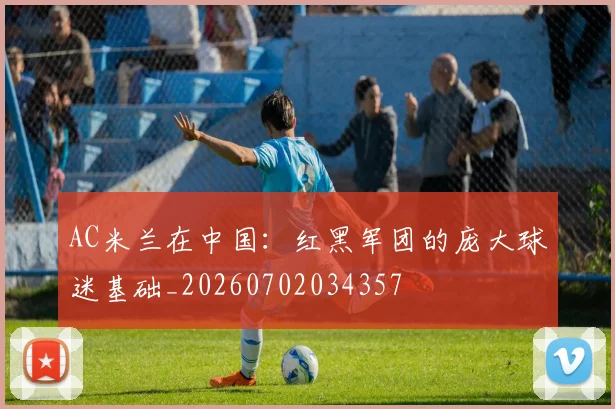 AC米兰在中国：红黑军团的庞大球迷基础_20260702034357