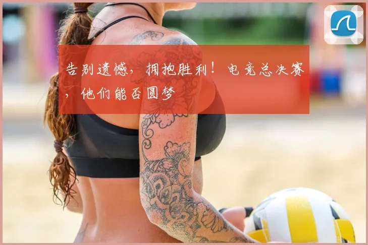 告别遗憾，拥抱胜利！电竞总决赛，他们能否圆梦