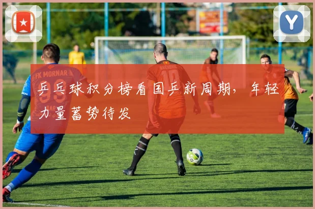 乒乓球积分榜看国乒新周期,年轻力量蓄势待发