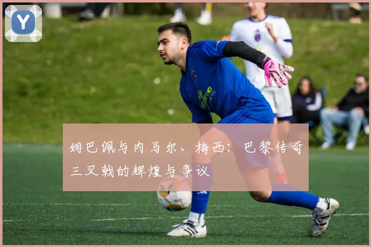 姆巴佩与内马尔、梅西：巴黎传奇三叉戟的辉煌与争议