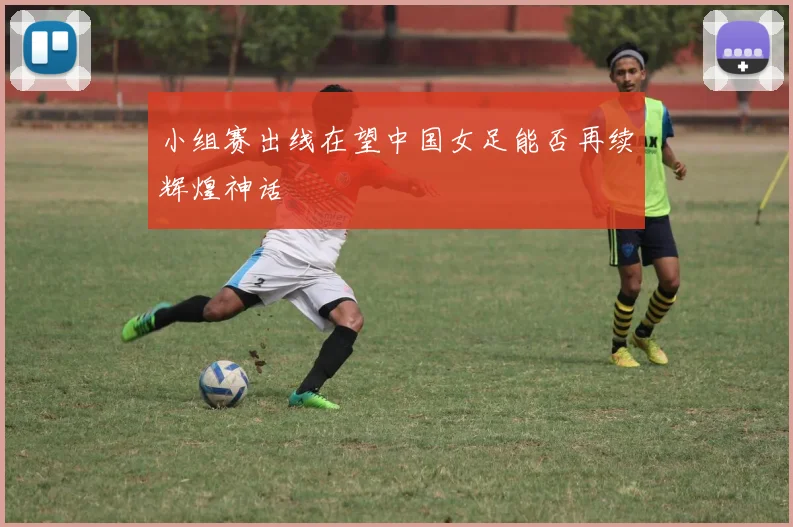 小组赛出线在望中国女足能否再续辉煌神话