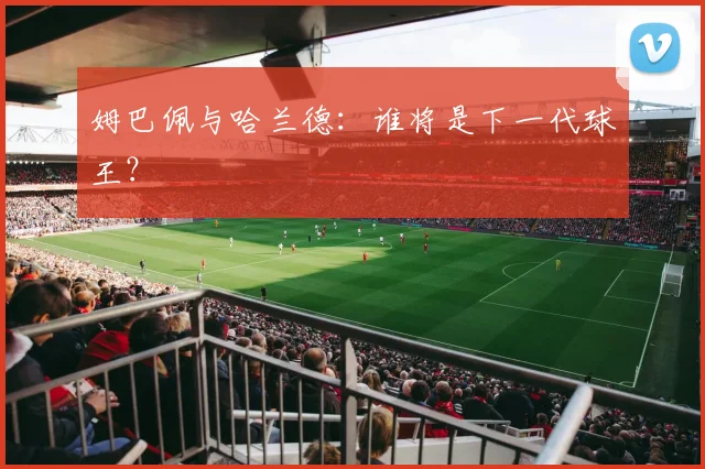姆巴佩与哈兰德：谁将是下一代球王？