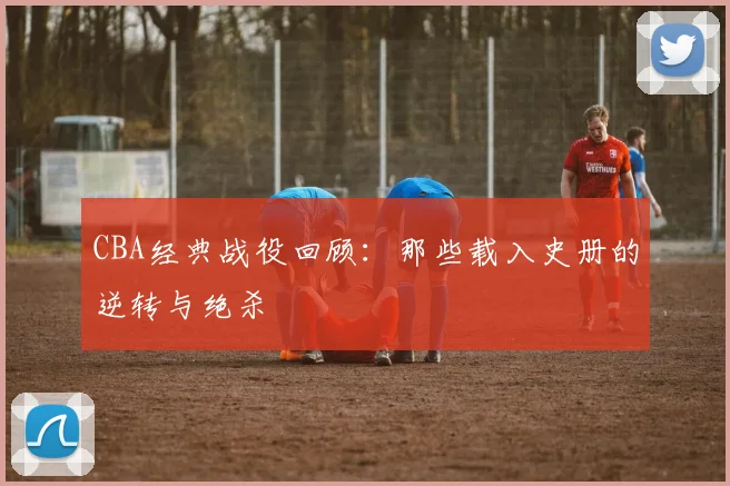 CBA经典战役回顾：那些载入史册的逆转与绝杀